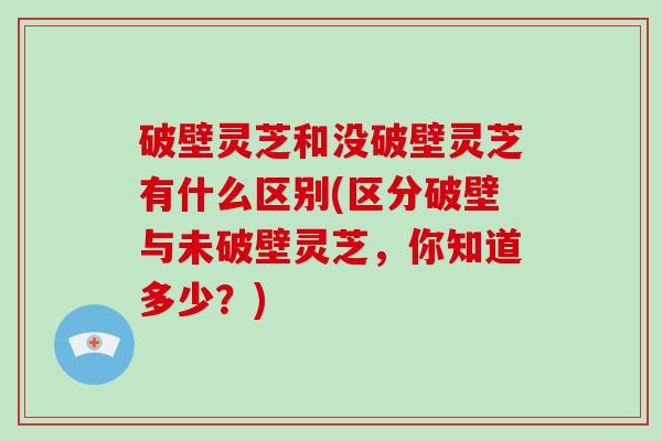 破壁灵芝和没破壁灵芝有什么区别(区分破壁与未破壁灵芝，你知道多少？)