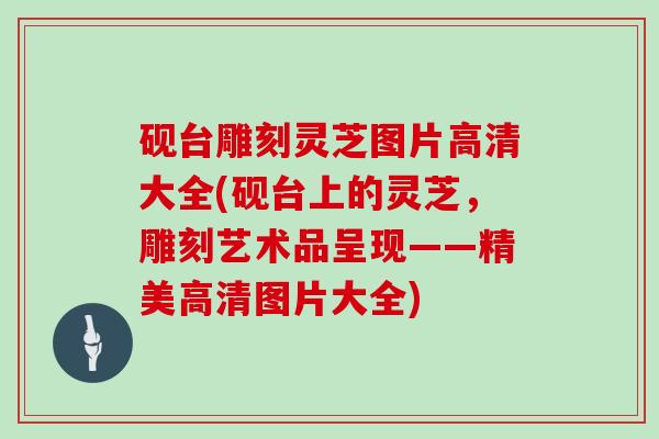 砚台雕刻灵芝图片高清大全(砚台上的灵芝，雕刻艺术品呈现——精美高清图片大全)