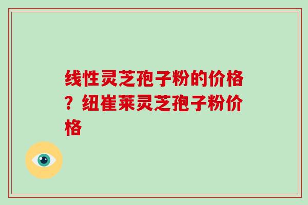 线性灵芝孢子粉的价格？纽崔莱灵芝孢子粉价格