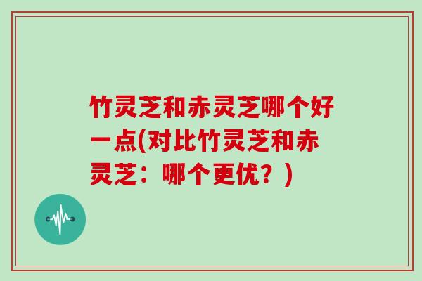 竹灵芝和赤灵芝哪个好一点(对比竹灵芝和赤灵芝：哪个更优？)