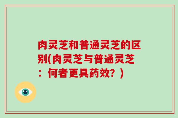 肉灵芝和普通灵芝的区别(肉灵芝与普通灵芝：何者更具？)