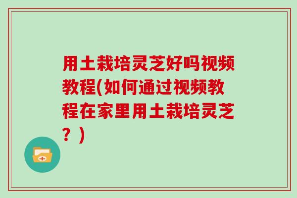 用土栽培灵芝好吗视频教程(如何通过视频教程在家里用土栽培灵芝？)