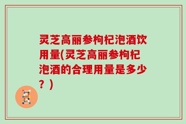 灵芝高丽参枸杞泡酒饮用量(灵芝高丽参枸杞泡酒的合理用量是多少？)