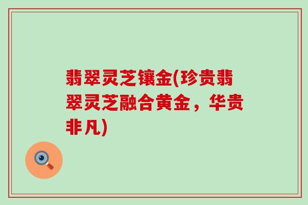 翡翠灵芝镶金(珍贵翡翠灵芝融合黄金，华贵非凡)