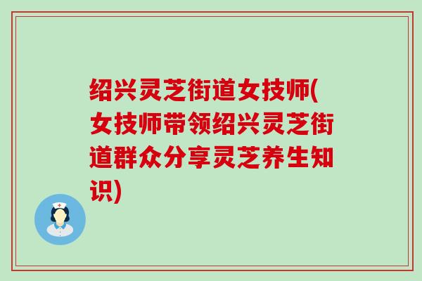 绍兴灵芝街道女技师(女技师带领绍兴灵芝街道群众分享灵芝养生知识)