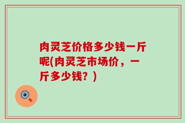 肉灵芝价格多少钱一斤呢(肉灵芝市场价，一斤多少钱？)