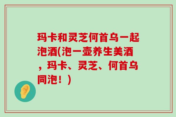 玛卡和灵芝何首乌一起泡酒(泡一壶养生美酒，玛卡、灵芝、何首乌同泡！)