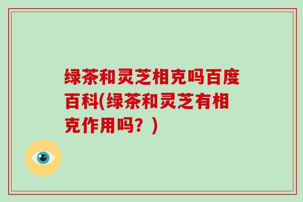 绿茶和灵芝相克吗百度百科(绿茶和灵芝有相克作用吗？)