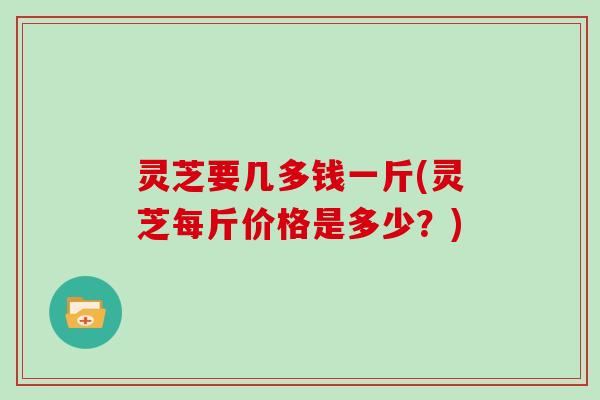 灵芝要几多钱一斤(灵芝每斤价格是多少？)