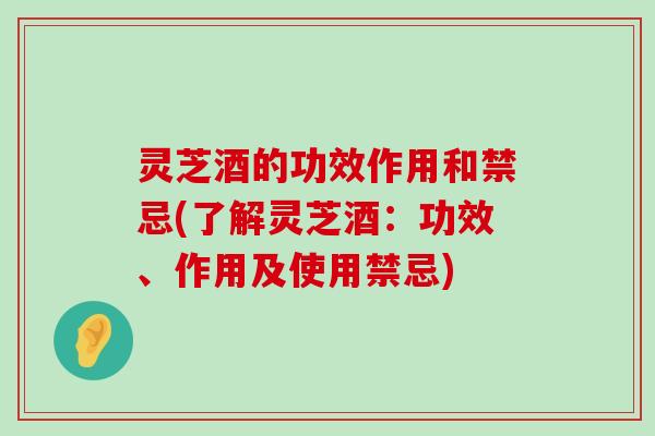 灵芝酒的功效作用和禁忌(了解灵芝酒：功效、作用及使用禁忌)