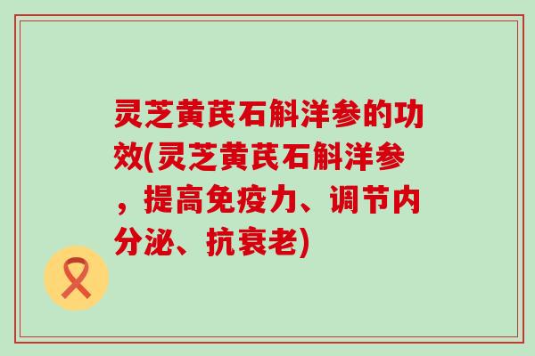 灵芝黄芪石斛洋参的功效(灵芝黄芪石斛洋参，提高免疫力、调节内分泌、抗)