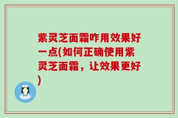 紫灵芝面霜咋用效果好一点(如何正确使用紫灵芝面霜，让效果更好)