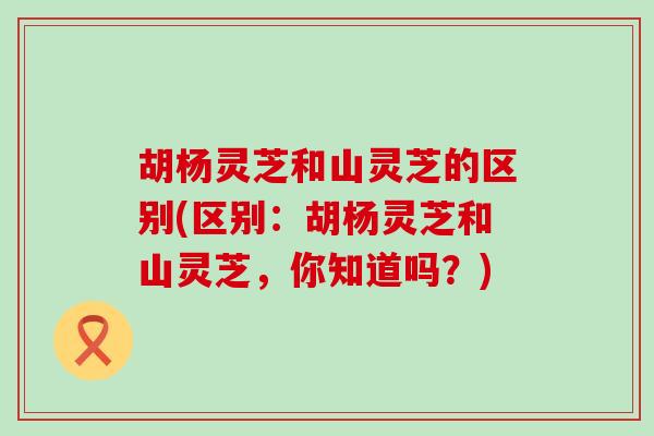 胡杨灵芝和山灵芝的区别(区别：胡杨灵芝和山灵芝，你知道吗？)