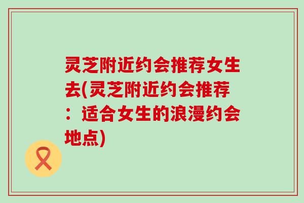 灵芝附近约会推荐女生去(灵芝附近约会推荐：适合女生的浪漫约会地点)