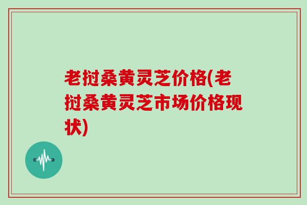 老挝桑黄灵芝价格(老挝桑黄灵芝市场价格现状)