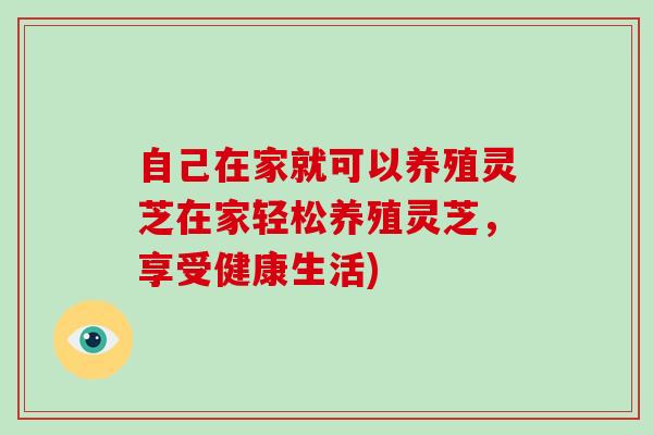 自己在家就可以养殖灵芝在家轻松养殖灵芝，享受健康生活)