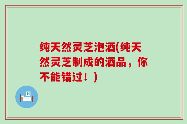 纯天然灵芝泡酒(纯天然灵芝制成的酒品，你不能错过！)