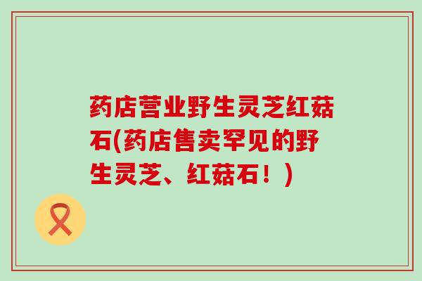 药店营业野生灵芝红菇石(药店售卖罕见的野生灵芝、红菇石！)