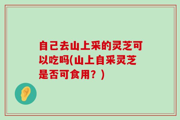 自己去山上采的灵芝可以吃吗(山上自采灵芝是否可食用？)