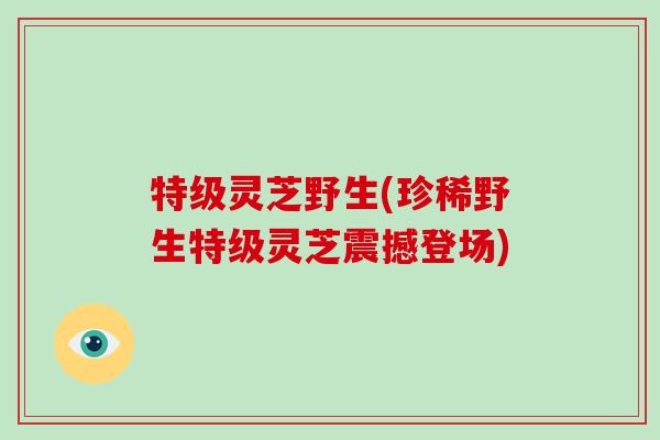 特级灵芝野生(珍稀野生特级灵芝震撼登场)