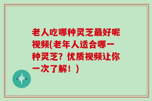 老人吃哪种灵芝好呢视频(老年人适合哪一种灵芝？优质视频让你一次了解！)