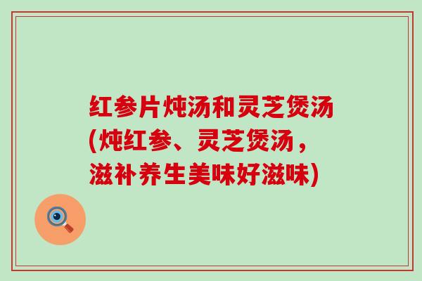 红参片炖汤和灵芝煲汤(炖红参、灵芝煲汤，滋补养生美味好滋味)