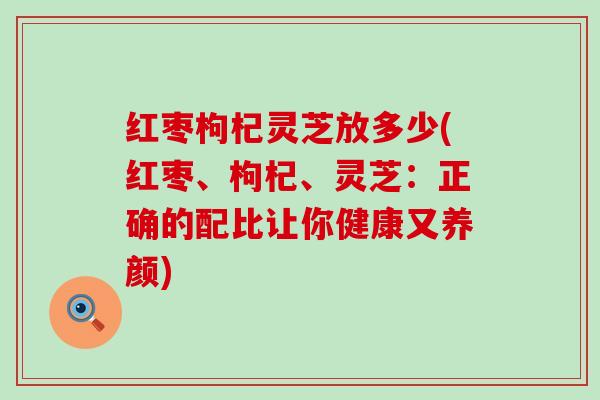 红枣枸杞灵芝放多少(红枣、枸杞、灵芝：正确的配比让你健康又养颜)