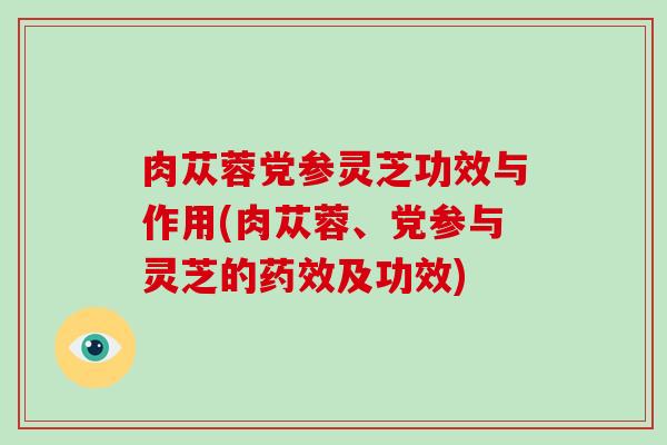 肉苁蓉党参灵芝功效与作用(肉苁蓉、党参与灵芝的及功效)