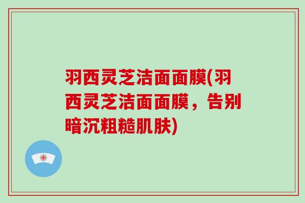 羽西灵芝洁面面膜(羽西灵芝洁面面膜，告别暗沉粗糙)