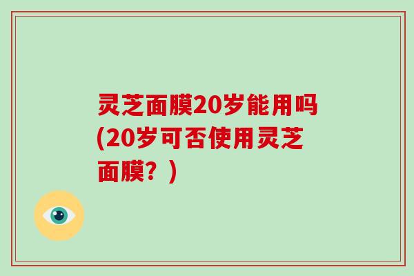 灵芝面膜20岁能用吗(20岁可否使用灵芝面膜？)