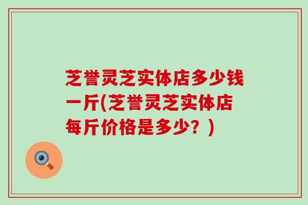 芝誉灵芝实体店多少钱一斤(芝誉灵芝实体店每斤价格是多少？)