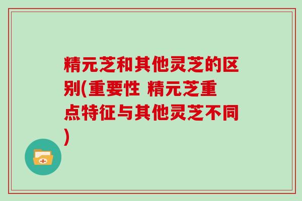 精元芝和其他灵芝的区别(重要性 精元芝重点特征与其他灵芝不同)