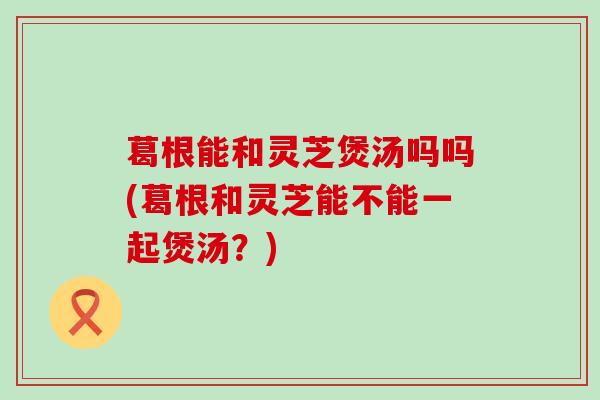 葛根能和灵芝煲汤吗吗(葛根和灵芝能不能一起煲汤？)