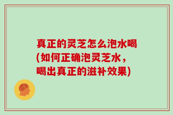 真正的灵芝怎么泡水喝(如何正确泡灵芝水，喝出真正的滋补效果)