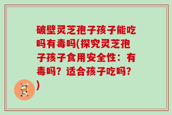 破壁灵芝孢子孩子能吃吗有毒吗(探究灵芝孢子孩子食用安全性：有毒吗？适合孩子吃吗？)