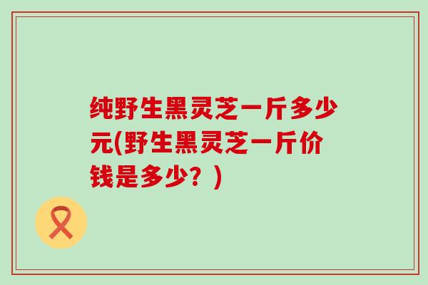 纯野生黑灵芝一斤多少元(野生黑灵芝一斤价钱是多少？)