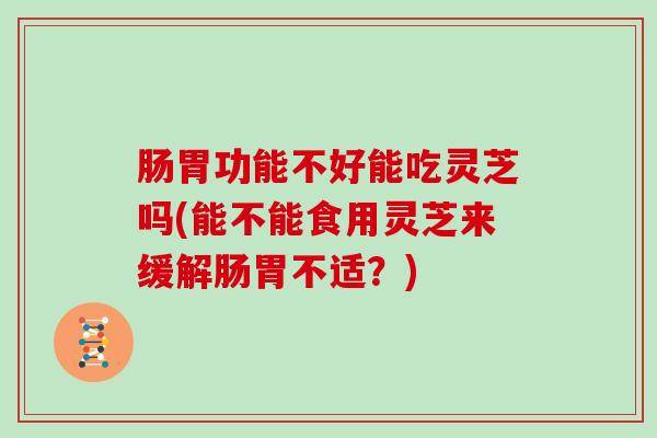 肠胃功能不好能吃灵芝吗(能不能食用灵芝来缓解肠胃不适？)