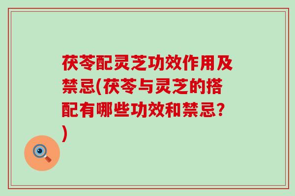 茯苓配灵芝功效作用及禁忌(茯苓与灵芝的搭配有哪些功效和禁忌？)