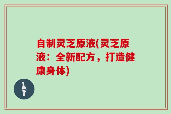 自制灵芝原液(灵芝原液：全新配方，打造健康身体)