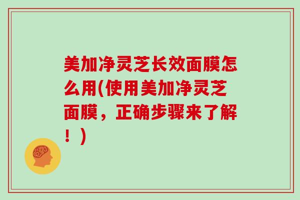 美加净灵芝长效面膜怎么用(使用美加净灵芝面膜，正确步骤来了解！)