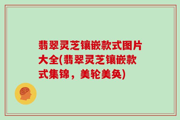 翡翠灵芝镶嵌款式图片大全(翡翠灵芝镶嵌款式集锦，美轮美奂)