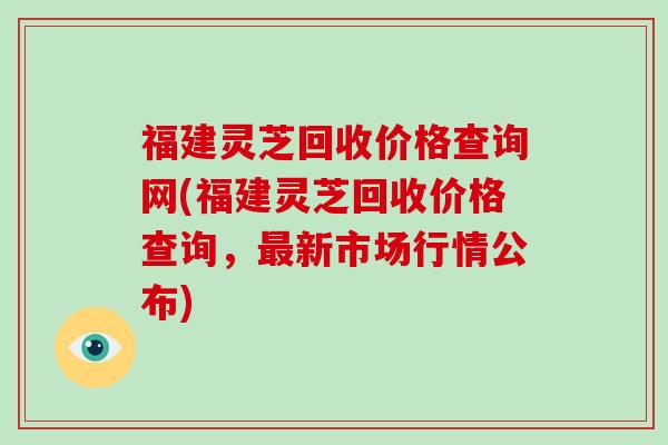 福建灵芝回收价格查询网(福建灵芝回收价格查询，新市场行情公布)