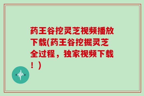 药王谷挖灵芝视频播放下载(药王谷挖掘灵芝全过程，独家视频下载！)