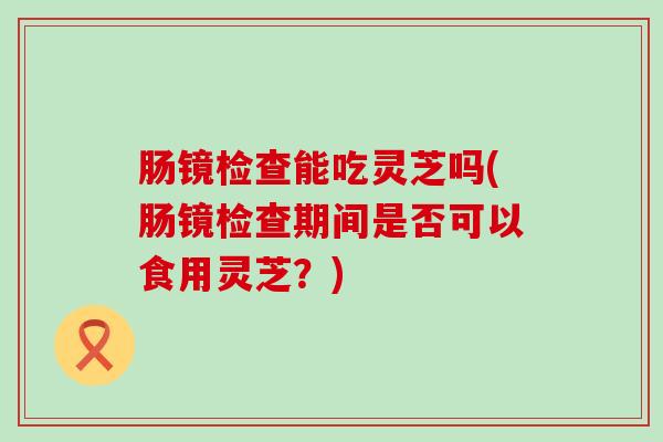 肠镜检查能吃灵芝吗(肠镜检查期间是否可以食用灵芝？)