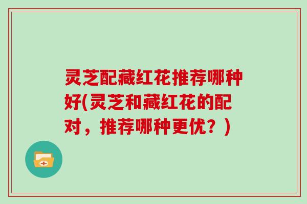 灵芝配藏红花推荐哪种好(灵芝和藏红花的配对，推荐哪种更优？)