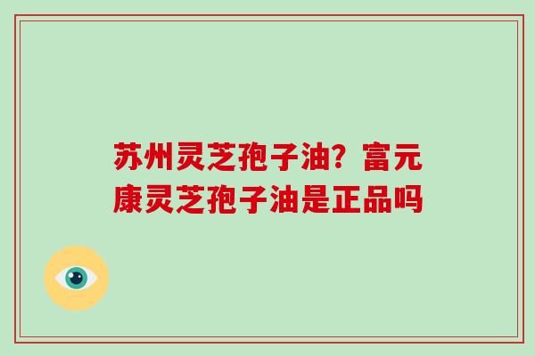 苏州灵芝孢子油？富元康灵芝孢子油是正品吗