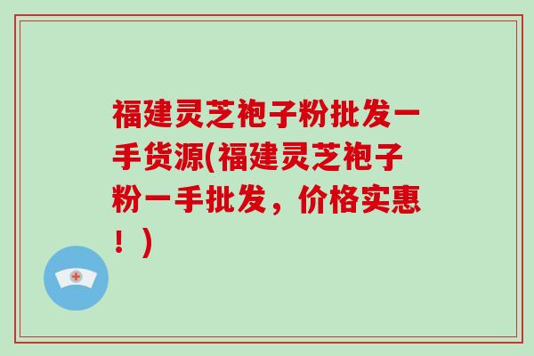 福建灵芝袍子粉批发一手货源(福建灵芝袍子粉一手批发，价格实惠！)