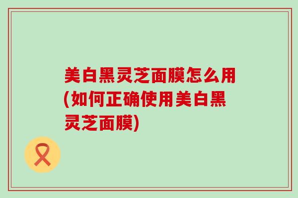 美白黑灵芝面膜怎么用(如何正确使用美白黑灵芝面膜)