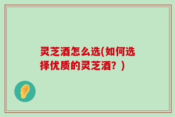 灵芝酒怎么选(如何选择优质的灵芝酒？)