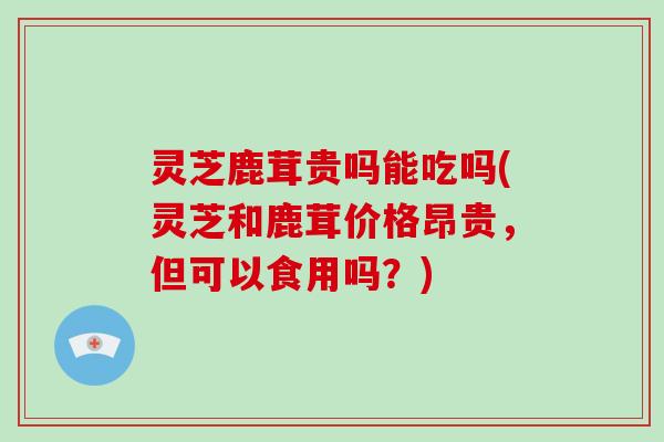 灵芝鹿茸贵吗能吃吗(灵芝和鹿茸价格昂贵，但可以食用吗？)